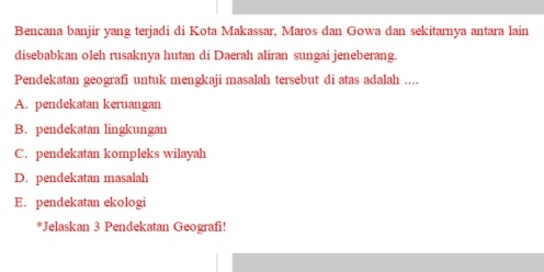 Bencana banjir yang terjadi di Kota Makassar, Maros dan Gowa dan sekitarnya antara lain
disebabkan oleh rusaknya hutan di Daerah aliran sungai jeneberang.
Pendekatan geografi untuk mengkaji masalah tersebut di atas adalah ....
A. pendekatan keruangan
B. pendekatan lingkungan
C. pendekatan kompleks wilayah
D. pendekatan masalah
E. pendekatan ekologi
*Jelaskan 3 Pendekatan Geografi!