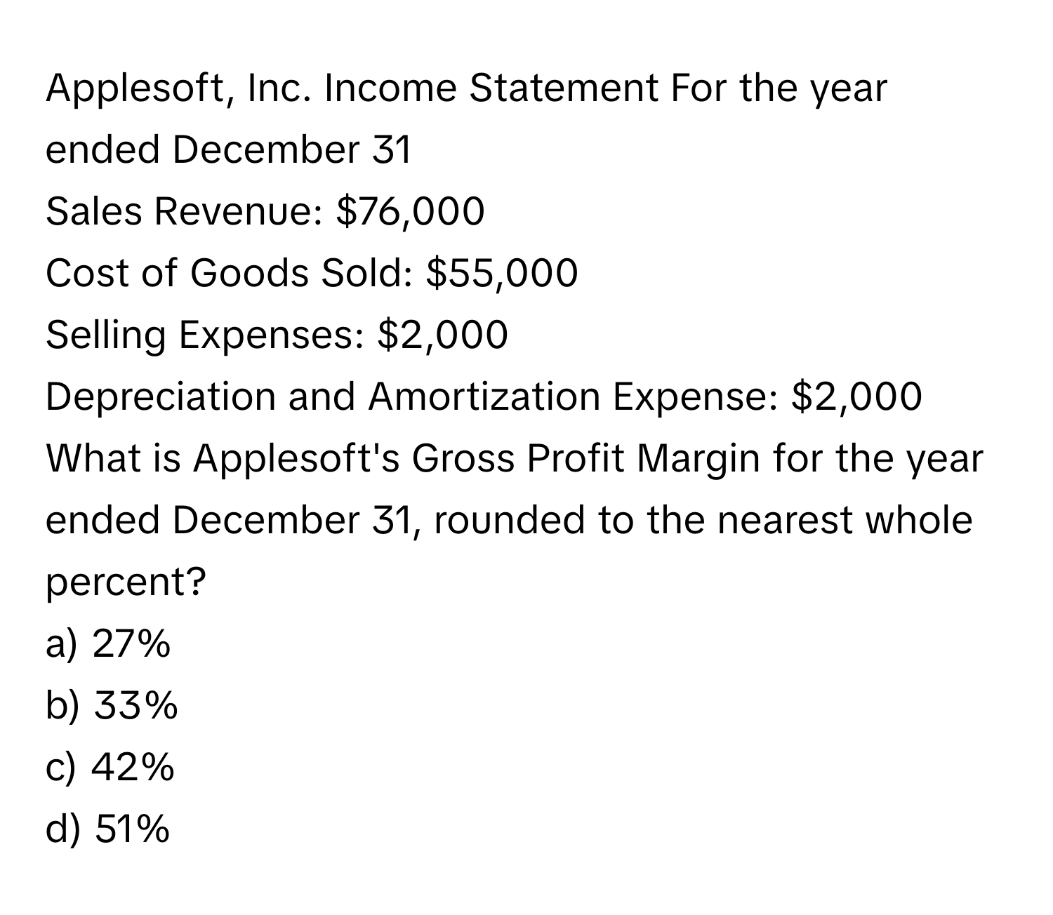 Applesoft, Inc. Income Statement For the year ended December 31
Sales Revenue: $76,000
Cost of Goods Sold: $55,000
Selling Expenses: $2,000
Depreciation and Amortization Expense: $2,000

What is Applesoft's Gross Profit Margin for the year ended December 31, rounded to the nearest whole percent?
a) 27%
b) 33%
c) 42%
d) 51%