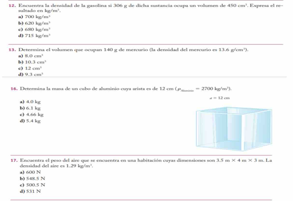 Encuentra la densidad de la gasolina si 306 g de dicha sustancia ocupa un volumen de 450cm^3. Expresa el re-
sultado en kg/m^3.
a) 700kg/m^3
b) 620kg/m^3
c) 680kg/m^3
d) 715kg/m^3
13. Determina el volumen que ocupan 140 g de mercurio (la densidad del mercurio es 13.6g/cm^3).
a) 8.0cm^3
b) 10.3cm^3
c) 12cm^3
d) 9.3cm^3
16. Determina la masa de un cubo de aluminio cuya arista es de 12 cm (rho _Ahaminis _  =2700kg/m^3).
a=12cm
a) 4.0 kg
b) 6.1 kg
c) 4.66 kg
d) 5.4 kg
17. Encuentra el peso del aire que se encuentra en una habitación cuyas dimensiones son 3.5m* 4m* 3m. . La
densidad del aire es 1.29kg/m^3.
a) 600 N
b) 548.5 N
c) 500.5 N
d) 531 N