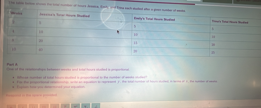 The table below shows the total number of hours Jessica, Emily 
Part A 
One of the relationships between weeks and total hours studied is proportional. 
Whose number of total hours studied is proportional to the number of weeks studied? 
For the proportional relationship, write an equation to represent y, the total number of hours studied, in terms of x , the number of weeks
Explain how you determined your equation. 
Respond in the space provided.