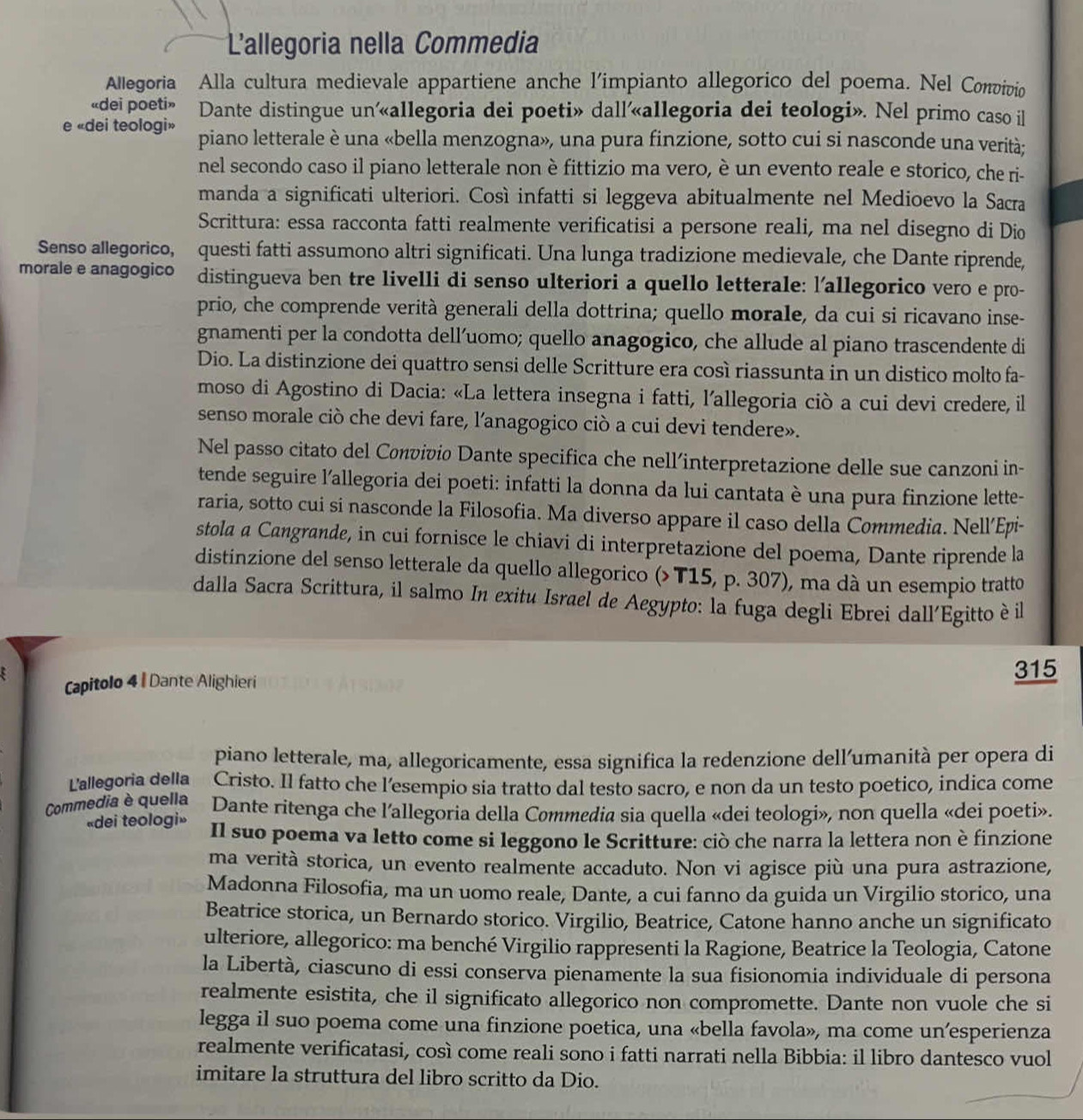 L'allegoria nella Commedia
Allegoria Alla cultura medievale appartiene anche l'impianto allegorico del poema. Nel Convivio
«dei poeti» Dante distingue un'«allegoria dei poeti» dall’«allegoria dei teologi». Nel primo caso il
e «dei teologi» piano letterale è una «bella menzogna», una pura finzione, sotto cui si nasconde una verità;
nel secondo caso il piano letterale non è fittizio ma vero, è un evento reale e storico, che ri-
manda a significati ulteriori. Così infatti si leggeva abitualmente nel Medioevo la Sacra
Scrittura: essa racconta fatti realmente verificatisi a persone reali, ma nel disegno di Dio
Senso allegorico, questi fatti assumono altri significati. Una lunga tradizione medievale, che Dante riprende,
morale e anagogico distingueva ben tre livelli di senso ulteriori a quello letterale: l'allegorico vero e pro-
prio, che comprende verità generali della dottrina; quello morale, da cui si ricavano inse-
gnamenti per la condotta dell’uomo; quello anagogico, che allude al piano trascendente di
Dio. La distinzione dei quattro sensi delle Scritture era così riassunta in un distico molto fa-
moso di Agostino di Dacia: «La lettera insegna i fatti, l’allegoria ciò a cui devi credere, il
senso morale ciò che devi fare, l’anagogico ciò a cui devi tendere».
Nel passo citato del Convivio Dante specifica che nell’interpretazione delle sue canzoni in-
tende seguire l'allegoria dei poeti: infatti la donna da lui cantata è una pura finzione lette-
raria, sotto cui si nasconde la Filosofia. Ma diverso appare il caso della Commedia. Nell’Epi-
stola a Cangrande, in cui fornisce le chiavi di interpretazione del poema, Dante riprende la
distinzione del senso letterale da quello allegorico (>T15, p. 307), ma dà un esempio tratto
dalla Sacra Scrittura, il salmo In exitu Israel de Aegypto: la fuga degli Ebrei dall'Egitto è il
Capitolo 4 | Dante Alighieri
315
piano letterale, ma, allegoricamente, essa significa la redenzione dell’umanità per opera di
L'allegoria della Cristo. Il fatto che l'esempio sia tratto dal testo sacro, e non da un testo poetico, indica come
Commedia è quella Dante ritenga che l'allegoria della Commedia sia quella «dei teologi», non quella «dei poeti».
«dei teologi» Il suo poema va letto come si leggono le Scritture: ciò che narra la lettera non è finzione
ma verità storica, un evento realmente accaduto. Non vi agisce più una pura astrazione,
Madonna Filosofia, ma un uomo reale, Dante, a cui fanno da guida un Virgilio storico, una
Beatrice storica, un Bernardo storico. Virgilio, Beatrice, Catone hanno anche un significato
ulteriore, allegorico: ma benché Virgilio rappresenti la Ragione, Beatrice la Teologia, Catone
la Libertà, ciascuno di essi conserva pienamente la sua fisionomia individuale di persona
realmente esistita, che il significato allegorico non compromette. Dante non vuole che si
legga il suo poema come una finzione poetica, una «bella favola», ma come un’esperienza
realmente verificatasi, così come reali sono i fatti narrati nella Bibbia: il libro dantesco vuol
imitare la struttura del libro scritto da Dio.