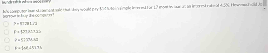 hundredth when necessary
Jo's computer loan statement said that they would pay $145.46 in simple interest for 17 months loan at an interest rate of 4.5%. How much did Jo
borrow to buy the computer?
P=$2281.73
P=$22,817.25
P=$2376.80
P=$68,451.76