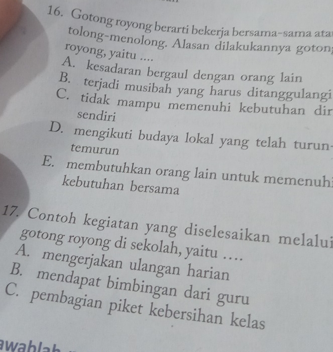 Gotong royong berarti bekerja bersama~sama ata
tolong-menolong. Alasan dilakukannya goton
royong, yaitu ....
A. kesadaran bergaul dengan orang lain
B. terjadi musibah yang harus ditanggulangi
C. tidak mampu memenuhi kebutuhan dir
sendiri
D. mengikuti budaya lokal yang telah turun
temurun
E. membutuhkan orang lain untuk memenuhi
kebutuhan bersama
17. Contoh kegiatan yang diselesaikan melalui
gotong royong di sekolah, yaitu …
A. mengerjakan ulangan harian
B. mendapat bimbingan dari guru
C. pembagian piket kebersihan kelas
awablah