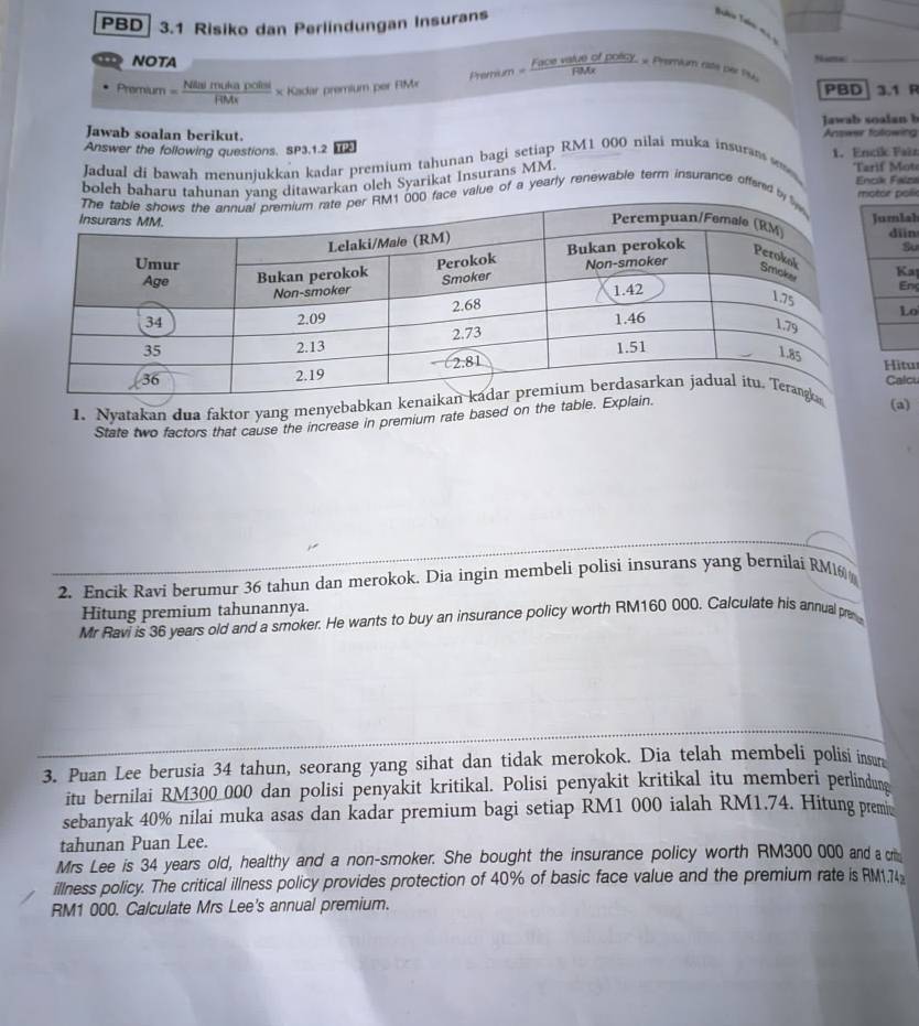 PBD 3.1 Risiko dan Perlindungan Insurans 
_ 
NOTA Nia 
Premium = Nitalmih)politsi/RMs  × Kadar premium per RM= Prenim= Fixcevalesofpoley/FiMx  * Premium rate Der Pu, PBD_ 3.1 R 
aw ab soala b 
Jawab soalan berikut. 
Answer the following questions. SP3.1.2 h Answer tolowing 
Jadual di bawah menunjukkan kadar premium tahunan bagi setiap RM1 000 nilai muka insuran 1. Encik Faëz 
boleh baharu tahunng ditawarkan olch Syarikat Insurans MM 
Tarif Mote 
Enok Falzs 
value of a yearly renewable term insurance offered tor poli 
h 
n 
u 
a 
ns 
o 
Hitu 
Calcu 
1. Nyatakan dua faktor yang menyebab 
State two factors that cause the increase in premium rate based on the tab 
(a) 
2. Encik Ravi berumur 36 tahun dan merokok. Dia ingin membeli polisi insurans yang bernilai RM 
Hitung premium tahunannya. 
Mr Ravi is 36 years old and a smoker. He wants to buy an insurance policy worth RM160 000. Calculate his annual p 
3. Puan Lee berusia 34 tahun, seorang yang sihat dan tidak merokok. Dia telah membeli polisi insun 
itu bernilai RM300 000 dan polisi penyakit kritikal. Polisi penyakit kritikal itu memberi perlindune 
sebanyak 40% nilai muka asas dan kadar premium bagi setiap RM1 000 ialah RM1.74. Hitung prem 
tahunan Puan Lee. 
Mrs Lee is 34 years old, healthy and a non-smoker. She bought the insurance policy worth RM300 000 and a cri 
illness policy. The critical illness policy provides protection of 40% of basic face value and the premium rate is RM1.74
RM1 000. Calculate Mrs Lee's annual premium.