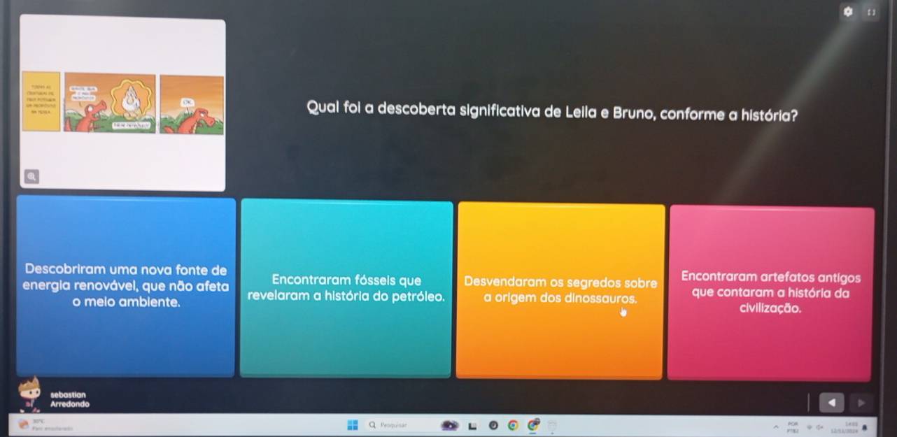 Qual foi a descoberta significativa de Leila e Bruno, conforme a história?
Descobriram uma nova fonte de Encontraram fóssels que Desvendaram os segredos sobre Encontraram artefatos antigos
energia renovável, que não afeta revelaram a história do petróleo. a origem dos dinossauros. que contaram a história da
o meio ambiente. civilização.
sehastían
Arredondo
Peoquisã