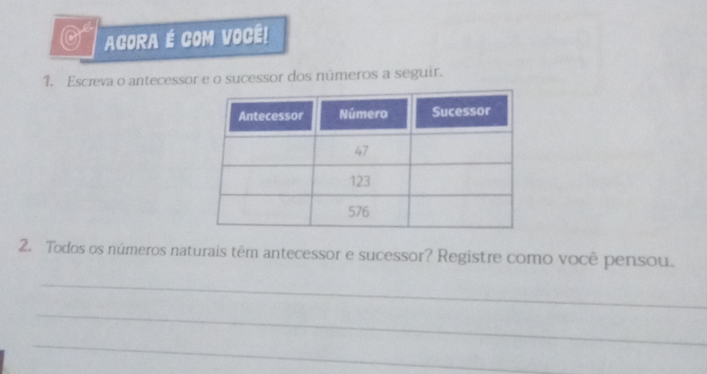 AGORA É COM VOCÊ! 
1. Escreva o antecessor e o sucessor dos números a seguir. 
2. Todos os números naturais têm antecessor e sucessor? Registre como você pensou. 
_ 
_ 
_