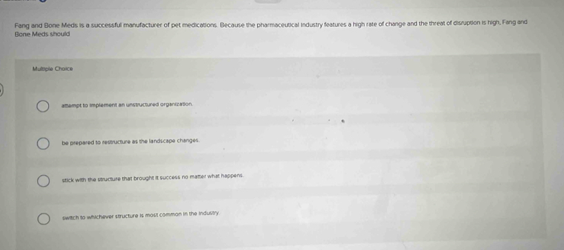 Fang and Bone Meds is a successful manufacturer of pet medications. Because the pharmaceutical industry features a high rate of change and the threat of disruption is high, Fang and
Bone Meds should
Mulsiple Choice
attempt to implement an unstructured organization.
be prepared to restructure as the landscape changes.
stick with the structure that brought it success no matter what happens.
switch to whichever structure is most common in the industry.