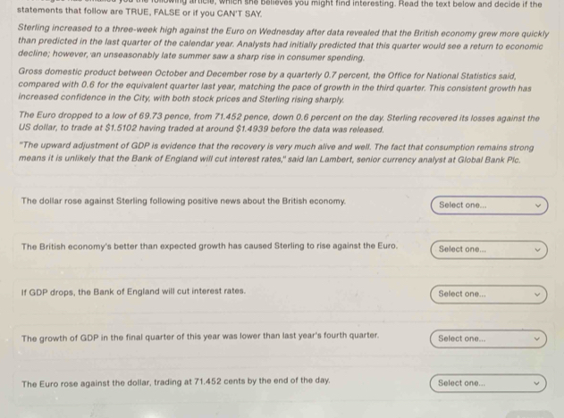 statements that follow are TRUE, FALSE or if you CAN'T SAY. wing article, which she believes you might find interesting. Read the text below and decide if the 
Sterling increased to a three-week high against the Euro on Wednesday after data revealed that the British economy grew more quickly 
than predicted in the last quarter of the calendar year. Analysts had initially predicted that this quarter would see a return to economic 
decline; however, an unseasonably late summer saw a sharp rise in consumer spending. 
Gross domestic product between October and December rose by a quarterly 0.7 percent, the Office for National Statistics said, 
compared with 0.6 for the equivalent quarter last year, matching the pace of growth in the third quarter. This consistent growth has 
increased confidence in the City, with both stock prices and Sterling rising sharply. 
The Euro dropped to a low of 69.73 pence, from 71.452 pence, down 0.6 percent on the day. Sterling recovered its losses against the 
US dollar, to trade at $1.5102 having traded at around $1.4939 before the data was released. 
"The upward adjustment of GDP is evidence that the recovery is very much alive and well. The fact that consumption remains strong 
means it is unlikely that the Bank of England will cut interest rates," said Ian Lambert, senior currency analyst at Global Bank Plc. 
The dollar rose against Sterling following positive news about the British economy. Select one... 
The British economy's better than expected growth has caused Sterling to rise against the Euro. Select one... 
If GDP drops, the Bank of England will cut interest rates. Select one... 
The growth of GDP in the final quarter of this year was lower than last year's fourth quarter. Select one... 
The Euro rose against the dollar, trading at 71.452 cents by the end of the day. Select one...
