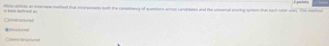 Alicia utilizes an interview method that incorporates both the consistency of questions across candidates and the universal scoring system that each rater uses. This method 2 points
is best defined as:
Unstructured
Structured
Semi-Structured