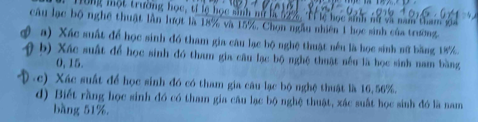 Tong một trường học, tí lệ học sinh nữ ln 62%, Tỉ lệ học ann nữ và nam tham g 
câu lạc bộ nghệ thuật lần lượt là 18% và 15%, Chọn ngẫu nhiên 1 học sinh của trường. 
( a) Xác suất để học sinh đó tham gia câu lạc bộ nghệ thuật nêu là học sinh nữ băng 18%. 
b) Xác suất để học sinh đó tham gia câu lạc bộ nghệ thuật nếu là học sinh nam bằng
0, 15. 
(c) Xác suất để học sinh đó có tham gia câu lạc bộ nghệ thuật là 16, 56%. 
d) Biết rằng học sinh đó có tham gia câu lạc bộ nghệ thuật, xác suất học sinh đó là nam 
bàng 51%.