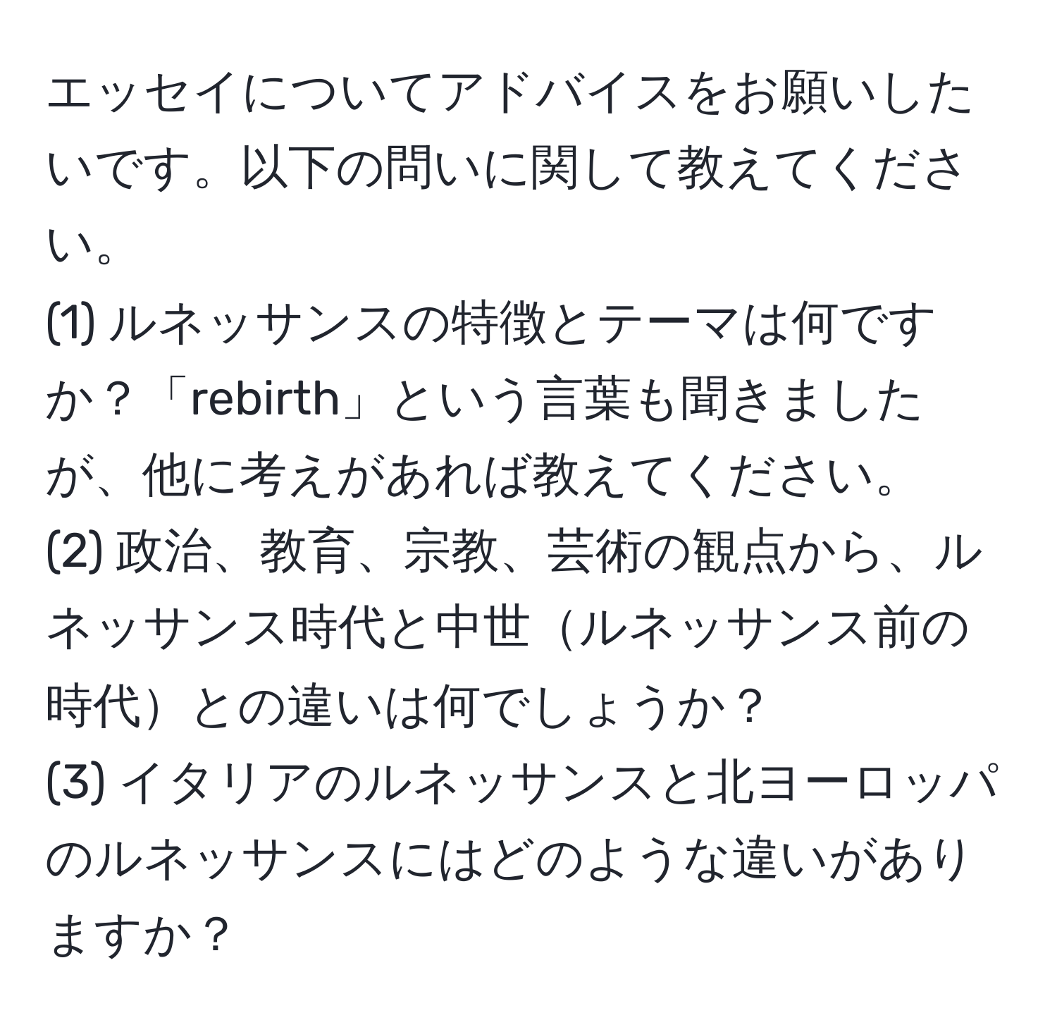 エッセイについてアドバイスをお願いしたいです。以下の問いに関して教えてください。  
(1) ルネッサンスの特徴とテーマは何ですか？「rebirth」という言葉も聞きましたが、他に考えがあれば教えてください。  
(2) 政治、教育、宗教、芸術の観点から、ルネッサンス時代と中世ルネッサンス前の時代との違いは何でしょうか？  
(3) イタリアのルネッサンスと北ヨーロッパのルネッサンスにはどのような違いがありますか？