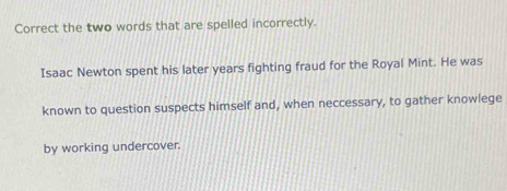 Correct the two words that are spelled incorrectly. 
Isaac Newton spent his later years fighting fraud for the Royal Mint. He was 
known to question suspects himself and, when neccessary, to gather knowlege 
by working undercover.