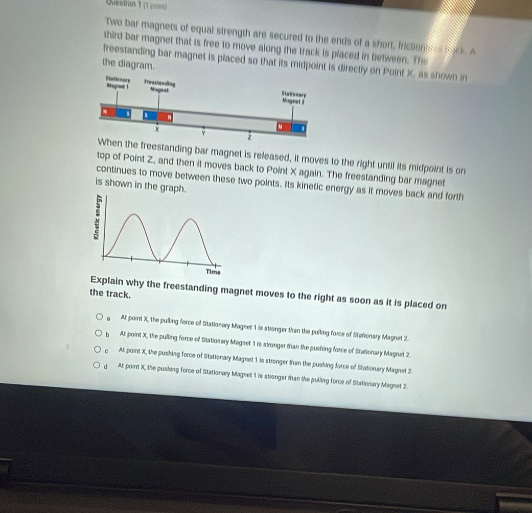 Qéstion 1 (1 pomt)
Two bar magnets of equal strength are secured to the ends of a short, frictioniess bac A
third bar magnet that is free to move along the track is placed in between. The
freestanding bar magnet is placed so that its midpoint is directly on Point X, as shown in
the diagram.
the freestanding bar magnet is released, it moves to the right until its midpoint is on
top of Point Z, and then it moves back to Point X again. The freestanding bar magnet
continues to move between these two points. Its kinetic energy as it moves back and forth
is shown in the graph.
Explain why the freestanding magnet moves to the right as soon as it is placed on
the track.
At point X, the pulling force of Stationary Magnet 1 is stronger than the pulling force of Stationary Magnet 2.
b At point X, the pulling force of Stationary Magnet 1 is stronger than the pushing force of Stationary Magnet 2.
C At point X, the pushing force of Stationary Magnet 1 is stronger than the pushing force of Stationary Magnet 2.
d At point X, the pushing force of Stationary Magnet 1 is stronger than the pulling force of Stationary Magnet 2.
