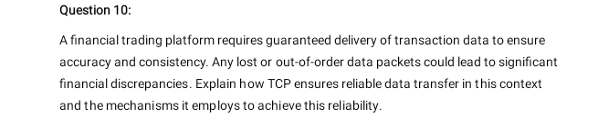 A financial trading platform requires guaranteed delivery of transaction data to ensure 
accuracy and consistency. Any lost or out-of-order data packets could lead to significant 
financial discrepancies. Explain how TCP ensures reliable data transfer in this context 
and the mechanisms it employs to achieve this reliability.