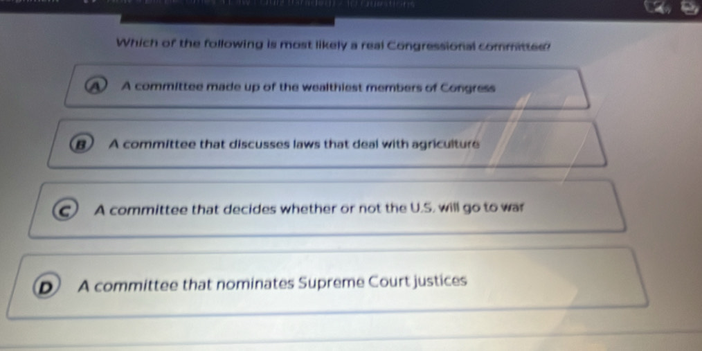 Which of the following is most likely a real Congressional committee?
a A committee made up of the wealthiest members of Congress
B A committee that discusses laws that deal with agriculture
C A committee that decides whether or not the U.S. will go to war
D A committee that nominates Supreme Court justices