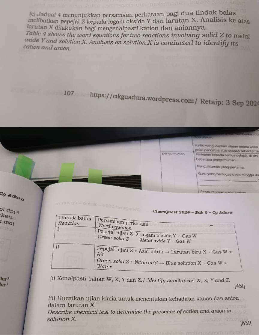 Jadual 4 menunjukkan persamaan perkataan bagi dua tindak balas
melibatkan pepejal Z kepada logam oksida Y dan larutan X. Analisis ke atas
larutan X dilakukan bagi mengenalpasti kation dan anionnya.
Table 4 shows the word equations for two reactions involving solid Z to metal
oxide Y and solution X. Analysis on solution X is conducted to identify its
cation and anion.
107 https://cikguadura.wordpress.com/ Retaip: 3 Sep 202
berkán uc
diperstakian.
Majlis mengucapkan ribuan terima kasih
puan pengetua atas ucapan sebentar ta
pengumuman Perhatian kepada semua pelajar, di sini
beberapa pengumuman.
Pengumuman yang pertama:
Guru yang bertugas pada minggu ini
_
_C
_
Cg Adura
ol dm 73
Ch
kan.
mol
dm^(-3) (i) Kenalpasti bahan W, X, Y dan Z./ Identify substances W, X, Y and Z.
m^(-3)
[4M]
(ii) Huraikan ujian kimia untuk menentukan kehadiran kation dan anion
dalam larutan X.
Describe chemical test to determine the presence of cation and anion in
solution X.
[6M]