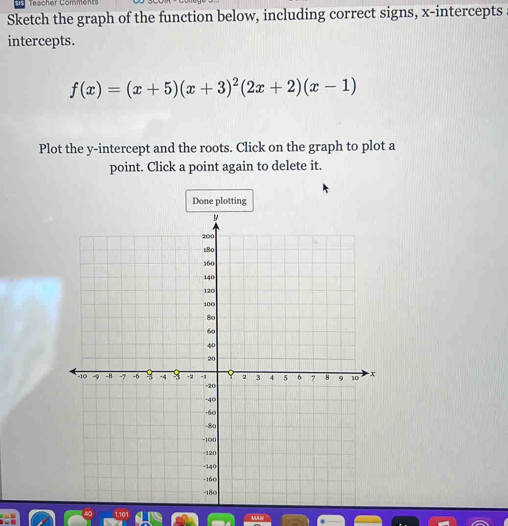 Teacher Comments 
Sketch the graph of the function below, including correct signs, x-intercepts 
intercepts.
f(x)=(x+5)(x+3)^2(2x+2)(x-1)
Plot the y-intercept and the roots. Click on the graph to plot a 
point. Click a point again to delete it. 
Done plotting 
40 
MAR