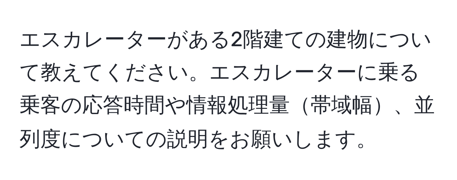 エスカレーターがある2階建ての建物について教えてください。エスカレーターに乗る乗客の応答時間や情報処理量帯域幅、並列度についての説明をお願いします。