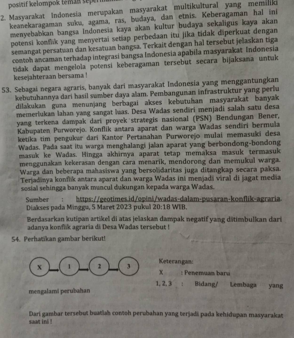 positif kelompok teman sepern
2. Masyarakat Indonesia merupakan masyarakat multikultural yang memiliki
keanekaragaman suku, agama, ras, budaya, dan etnis. Keberagaman hal ini
menyebabkan bangsa Indonesia kaya akan kultur budaya sekaligus kaya akan
potensi konflik yang menyertai setiap perbedaan itu jika tidak diperkuat dengan
semangat persatuan dan kesatuan bangsa. Terkait dengan hal tersebut jelaskan tiga
contoh ancaman terhadap integrasi bangsa Indonesia apabila masyarakat Indonesia
tidak dapat mengelola potensi keberagaman tersebut secara bijaksana untuk
kesejahteraan bersama !
53. Sebagai negara agraris, banyak dari masyarakat Indonesia yang menggantungkan
kebutuhannya dari hasil sumber daya alam. Pembangunan infrastruktur yang perlu
dilakukan guna menunjang berbagai akses kebutuhan masyarakat banyak
memerlukan lahan yang sangat luas. Desa Wadas sendiri menjadi salah satu desa
yang terkena dampak dari proyek strategis nasional (PSN) Bendungan Bener,
Kabupaten Purworejo. Konflik antara aparat dan warga Wadas sendiri bermula
ketika tim pengukur dari Kantor Pertanahan Purworejo mulai memasuki desa
Wadas. Pada saat itu warga menghalangi jalan aparat yang berbondong-bondong
masuk ke Wadas. Hingga akhirnya aparat tetap memaksa masuk termasuk
menggunakan kekerasan dengan cara menarik, mendorong dan memukul warga.
Warga dan beberapa mahasiswa yang bersolidaritas juga ditangkap secara paksa.
Terjadinya konflik antara aparat dan warga Wadas ini menjadi viral di jagat media
sosial sehingga banyak muncul dukungan kepada warga Wadas.
Sumber : https://geotimes.id/opini/wadas-dalam-pusaran-konflik-agraria.
Diakses pada Minggu, 5 Maret 2023 pukul 20:18 WIB.
Berdasarkan kutipan artikel di atas jelaskan dampak negatif yang ditimbulkan dari
adanya konflik agraria di Desa Wadas tersebut !
54. Perhatikan gambar berikut!
Keterangan:
x : Penemuan baru
1, 2, 3 : Bidang/ Lembaga yang
mengalami perubahan
Dari gambar tersebut buatlah contoh perubahan yang terjadi pada kehidupan masyarakat
saat ini !