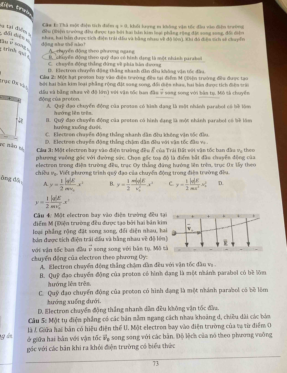 tiện trườn
Câu 1: Thả một điện tích điểm q>0 , khối lượng m không vận tốc đầu vào điện trường
cu tại điểm đều (Điện trường đều được tạo bởi hai bản kim loại phẳng rộng đặt song song, đối diện
đối diện n nhau, hai bản được tích điện trái dấu và bằng nhau về độ lớn). Khi đó điện tích sẽ chuyển
động như thế nào?
lầu vector v songs
A. chuyển động theo phương ngang
trình quī d B chuyển động theo quỹ đạo có hình dạng là một nhánh parabol
C. chuyển động thầng đứng về phía bản dương
D. Electron chuyển động thắng nhanh dần đều không vận tốc đầu.
Câu 2: Một hạt proton bay vào điện trường đều tại điểm M (Điện trường đều được tạo
trục 0x và 0
bởi hai bản kim loại phẳng rộng đặt song song, đối diện nhau, hai bản được tích điện trái
dấu và bằng nhau về độ lớn) với vận tốc ban đầu vector v song song với bản tụ. Mô tả chuyển
động của proton.
A. Quỹ đạo chuyển động của proton có hình dạng là một nhánh parabol có bề lõm
hướng lên trên.
B. Quỹ đạo chuyển động của proton có hình dạng là một nhánh parabol có bề lõm
hướng xuống dưới.
C. Electron chuyển động thẳng nhanh dần đều không vận tốc đầu.
D. Electron chuyển động thẳng chậm dần đều với vận tốc đầu v₀ .
rc nào nên *  Câu 3: Một electron bay vào điện trường đều vector E của Trái Đất với vận tốc ban đầu v_0 theo
phương vuông góc với đường sức. Chọn gốc toạ độ là điểm bắt đầu chuyển động của
electron trong điện trường đều, trục Oy thẳng đứng hướng lên trên, trục Ox1 ấy theo
chiều v₀. Viết phương trình quỹ đạo của chuyển động trong điện trường đều.
ông đối A. y= 1/2 frac |q|Emv_0.x^2
B. y= 1/2 frac m|q|E(v_0)^2.x^2 C. y= 1/2  |q|E/mx^2 .v_0^(2 D.
y=frac 1)2frac |q|E(mv_0)^2.x^2
Câu 4: Một electron bay vào điện trường đều tại
điểm M (Điện trường đều được tạo bởi hai bản kim
loại phẳng rộng đặt song song, đối diện nhau, hai
bản được tích điện trái dấu và bằng nhau về độ lớn)
với vận tốc ban đầu vector v song song với bản tụ. Mô tả
chuyển động của electron theo phương Oy:
A. Electron chuyển động thẳng chậm dần đều với vận tốc đầu v₀ .
B. Quỹ đạo chuyển động của proton có hình dạng là một nhánh parabol có bề lõm
hướng lên trên.
C. Quỹ đạo chuyển động của proton có hình dạng là một nhánh parabol có bề lõm
hướng xuống dưới.
D. Electron chuyển động thẳng nhanh dần đều không vận tốc đầu.
Câu 5: Một tụ điện phẳng có các bản nằm ngang cách nhau khoảng d, chiều dài các bản
là l. Giữa hai bản có hiệu điện thế U. Một electron bay vào điện trường của tụ từ điểm O
g án. ở giữa hai bản với vận tốc vector v_0 song song với các bản. Độ lệch của nó theo phương vuông
góc với các bản khi ra khỏi điện trường có biểu thức
73