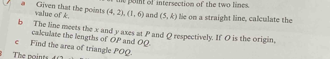 the point of intersection of the two lines. 
a Given that the points (4,2), (1,6) and (5,k) lie on a straight line, calculate the 
value of k. 
b The line meets the x and y axes at P and Q respectively. If O is the origin, 
calculate the lengths of OP and OQ. 
c Find the area of triangle POQ. 
The points