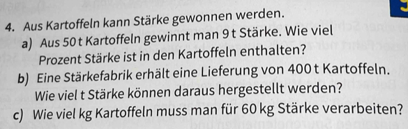 Aus Kartoffeln kann Stärke gewonnen werden. 
a) Aus 50 t Kartoffeln gewinnt man 9 t Stärke. Wie viel 
Prozent Stärke ist in den Kartoffeln enthalten? 
b) Eine Stärkefabrik erhält eine Lieferung von 400 t Kartoffeln. 
Wie viel t Stärke können daraus hergestellt werden? 
c) Wie viel kg Kartoffeln muss man für 60 kg Stärke verarbeiten?