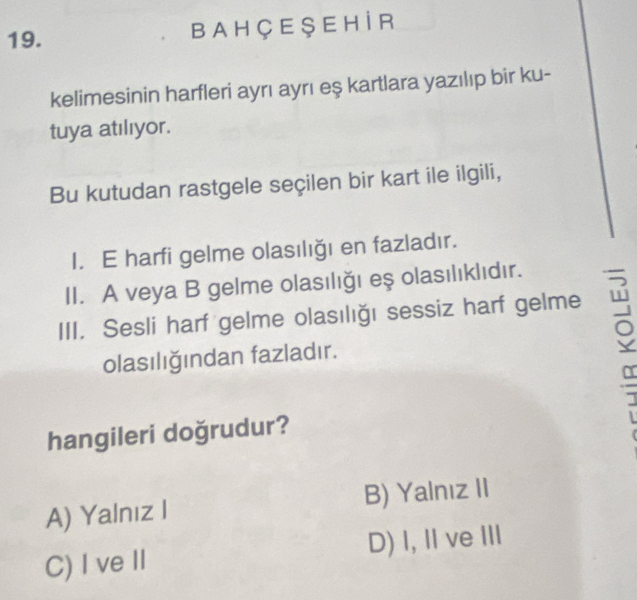 B A H Ç E Ş E H İ R
kelimesinin harfleri ayrı ayrı eş kartlara yazılıp bir ku-
tuya atılıyor.
Bu kutudan rastgele seçilen bir kart ile ilgili,
I. E harfi gelme olasılığı en fazladır.
II. A veya B gelme olasılığı eş olasılıklıdır.
III. Sesli harf gelme olasılığı sessiz harf gelme
olasılığından fazladır.
hangileri doğrudur?
A) Yalnız I B) Yalnız II
C) Ive II D) I, ⅡveII