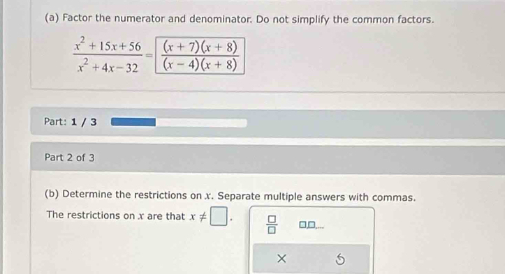 Factor the numerator and denominator. Do not simplify the common factors.
 (x^2+15x+56)/x^2+4x-32 = ((x+7)(x+8))/(x-4)(x+8) 
Part: 1 / 3
Part 2 of 3
(b) Determine the restrictions on x. Separate multiple answers with commas.
The restrictions on x are that x!= □.  □ /□   □,D,...
×