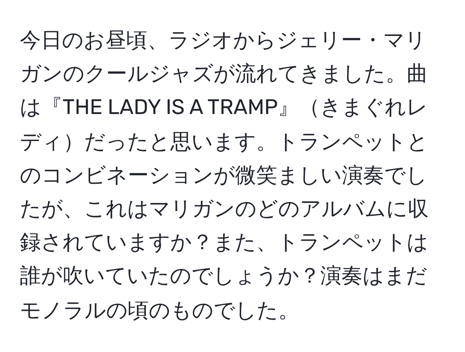 今日のお昼頃、ラジオからジェリー・マリガンのクールジャズが流れてきました。曲は『THE LADY IS A TRAMP』きまぐれレディだったと思います。トランペットとのコンビネーションが微笑ましい演奏でしたが、これはマリガンのどのアルバムに収録されていますか？また、トランペットは誰が吹いていたのでしょうか？演奏はまだモノラルの頃のものでした。