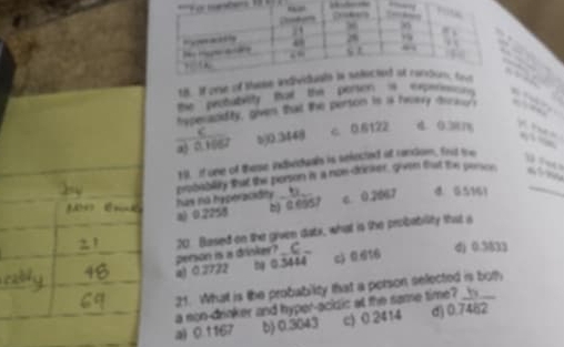 If one of these i

the petuteity tha the porter e rot . 
hypesandity, given that the perton is is havery decase , ”
a3 0.1052 5) 0.3448 c 0.6122 d. 0.381% te , 
1 If one of these indheduals is selected at rendom. frsd toe
T T 
probability that the porson is a non-drinker, given that the pence _
has no hyperacidity . 、
a) 0.2258 b) ( (557 c. 0.2067 d. G5161
20 Based on the given datx, what is the probability that a
person is a drinker? _C_
a) 0.3722 t 0.3444 c) 0.616
dj 0.5833
21. What is the probability that a person selected is bory
a son-drinker and hyper-acidic at the same time? b__
a) 0.1167 b) 0.3043 c) 0.2414 d 3 7462