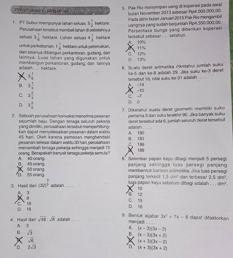 Pak Rio menyimpan uang di koperasi pada awal
Pilihlah jawaban yang benar.
bulan November 2013 sebesar Rp4.000.000,00.
1. PT Subur mempunyai Iahan seluas 5 1/2 hel tare. Pada akhir bulan Januari 2015 Pak Rio mengambil
uangnya yang sudah berjumlah Rp4.550.000,00.
Perusahaan tersebut membeli lahan di sebelahnya Persentase bunga yang diberikan koperasi
seluas 3 1/6  hektare. Lahan seluas 4 1/3  hektare tersebut sebesar . . . setahun.
A. 10%
untuk perkebunan, 1 1/6  hektare untuk peternakan, B 11%
dan sisanya dibangun perkantoran, gudang, dan C.  12%
lainnya. Luas lahan yang digunakan untuk
membangun perkantoran, gudang, dan lainnya D. 13%
adalah . . . hektare.
6. Suatu deret aritmetika diketahui jumlah suku
X 3 1/6 
ke-5 dan ke-8 adalah 29. Jika suku ke-3 deret
tersebut 18, nilai suku ke-31 adalah . . . .
B. 3 1/3  A. −14
B −10
C. 3 2/3  C. -7
D. 3 5/6 
D. 0
7. Diketahui suatu deret geometri memiliki suku
2. Sebuah perusahaan konveksi menerima pesanan pertama 3 dan suku terakhir 96. Jika banyak suku
sejumlah baju. Dengan tenaga seluruh pekerja deret tersebut ada 6, jumlah seluruh deret tersebut
yang dimiliki, perusahaan tersebut memperhitung- adalah . . . .
kan dapat menyelesaikan pesanan dalam waktu A. 180
45 hari. Oleh karena pemesan menghendaki B. 183
pesanan selesai dalam waktu 30 hari, perusahaan
menambah tenaga pekerja sehingga menjadi 75 C. 186 189
A
orang. Berapakah banyak tenaga pekerja semula?
A. 40 orang. 8. Selembar papan kayu dibagi menjadi 5 persegi
B. 45 orang. panjang sehingga luas persegi panjang
50 orang. membentuk barisan aritmetika. Jika luas persegi
D. 55 orang. panjang terkecil 1,5dm^2 dan terbesar 2,5dm^2,
luas papan kayu sebelum dibagi adalah . . . dm^2.
3. Hasil dari (32)^ 3/5  adalah . . . .
10
A、 3 B. 12
8
C. 15
C. 16 D. 16
D. 18
9. Bentuk aljabar 3x^2+7x-6 dapat difaktorkan
4. Hasil dari sqrt(48):sqrt(8) adalah . . . . menjadi . . . .
A. 3
A. (x-3)(3x-2)
B. sqrt(3)
B. (x-3)(3x+2)
sqrt(6)
(x+3)(3x-2)
D. 2sqrt(3) D. (x+3)(3x+2)