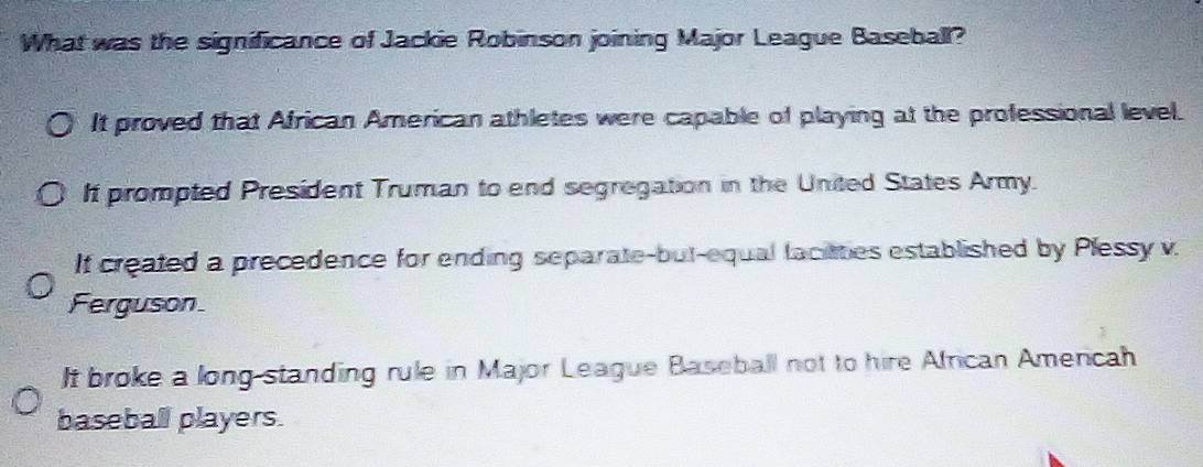 What was the significance of Jackie Robinson joining Major League Baseball?
It proved that African American athletes were capable of playing at the professional level.
It prompted President Truman to end segregation in the United States Army.
If created a precedence for ending separate-but-equal faciaties established by Plessy v.
Ferguson
It broke a long standing rule in Major League Baseball not to hire African Americah
baseball players.