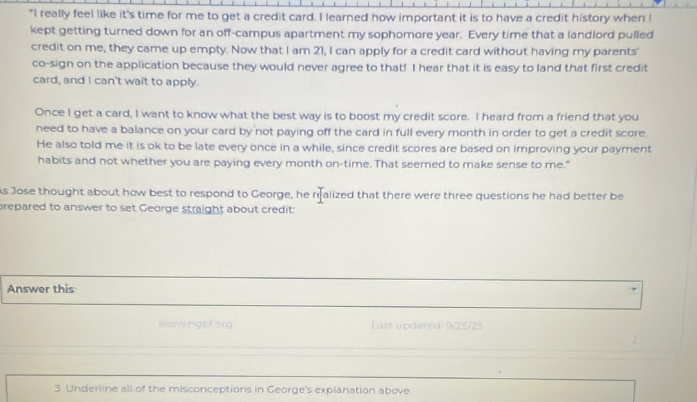 "I really feel like it's time for me to get a credit card. I learned how important it is to have a credit history when I 
kept getting turned down for an off-campus apartment my sophomore year. Every time that a landlord pulled 
credit on me, they came up empty. Now that I am 21, I can apply for a credit card without having my parents' 
co-sign on the application because they would never agree to that! I hear that it is easy to land that first credit 
card, and I can't wait to apply 
Once I get a card, I want to know what the best way is to boost my credit score. I heard from a friend that you 
need to have a balance on your card by not paying off the card in full every month in order to get a credit score. 
He also told me it is ok to be late every once in a while, since credit scores are based on improving your payment 
habits and not whether you are paying every month on-time. That seemed to make sense to me." 
As Jose thought about how best to respond to George, he realized that there were three questions he had better be 
prepared to answer to set George straight about credit: 
Answer this 
Waswngpf org Last updated: 9/25/23 
2 
3. Underline all of the misconceptions in George's explanation above.