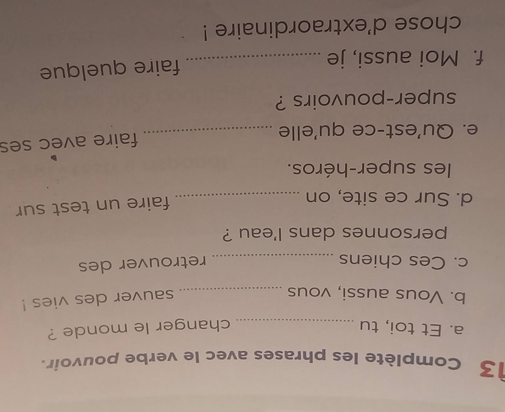 Complète les phrases avec le verbe pouvoir. 
a. Et toi, tu _changer le monde ? 
b. Vous aussi, vous_ 
sauver des vies ! 
c. Ces chiens _retrouver des 
personnes dans l'eau ? 
d. Sur ce site, on_ 
faire un test sur 
les super-héros. 
e. Qu'est-ce qu'elle_ 
faire avec ses 
super-pouvoirs ? 
f. Moi aussi, je_ 
faire quelque 
chose d'extraordinaire !