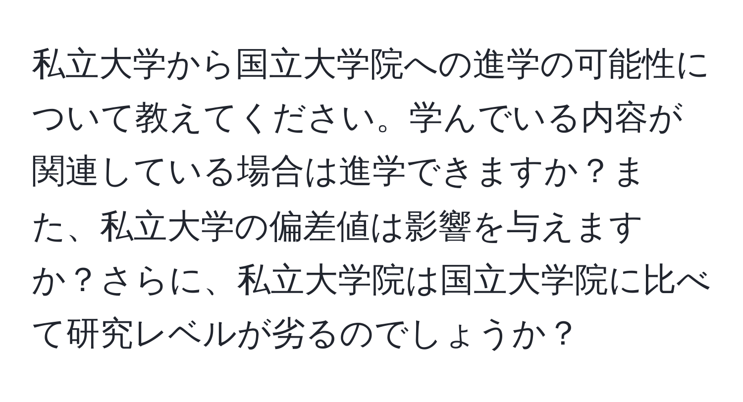 私立大学から国立大学院への進学の可能性について教えてください。学んでいる内容が関連している場合は進学できますか？また、私立大学の偏差値は影響を与えますか？さらに、私立大学院は国立大学院に比べて研究レベルが劣るのでしょうか？