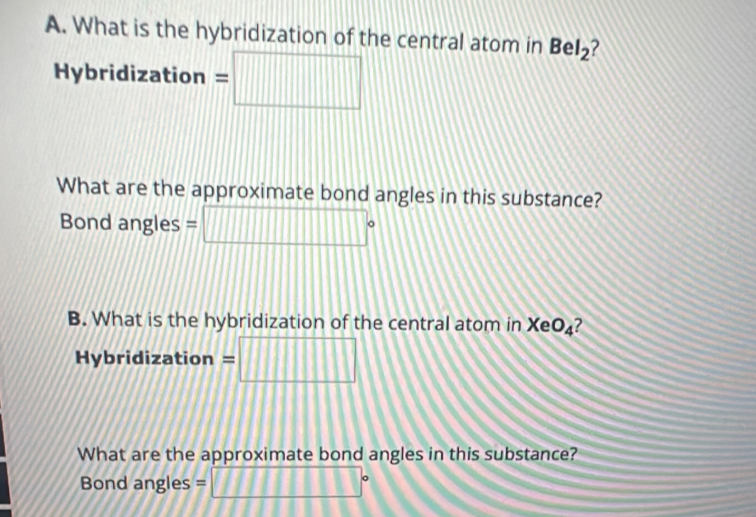 What is the hybridization of the central atom in BeI_2 ? 
Hybridization = =□ 
What are the approximate bond angles in this substance? 
Bond angles = □°
B. What is the hybridization of the central atom in XeO₄? 
Hybridization = :□ 
What are the approximate bond angles in this substance? 
Bond angles = □°