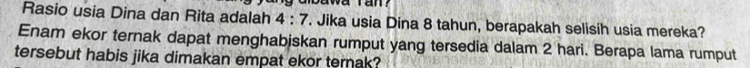 Rasio usia Dina dan Rita adalah 4:7. Jika usia Dina 8 tahun, berapakah selisih usia mereka? 
Enam ekor ternak dapat menghabjskan rumput yang tersedia dalam 2 hari. Berapa lama rumput 
tersebut habis jika dimakan empat ekor ternak?