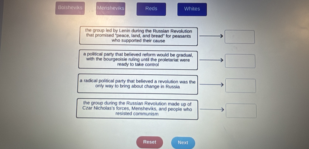 Bolsheviks Mensheviks Reds Whites
the group led by Lenin during the Russian Revolution □ 
that promised "peace, land, and bread" for peasants
who supported their cause
a political party that believed reform would be gradual, □ 
with the bourgeoisie ruling until the proletariat were
ready to take control
a radical political party that believed a revolution was the □ 
only way to bring about change in Russia
the group during the Russian Revolution made up of
Czar Nicholas's forces, Mensheviks, and people who □ 
resisted communism
Reset Next