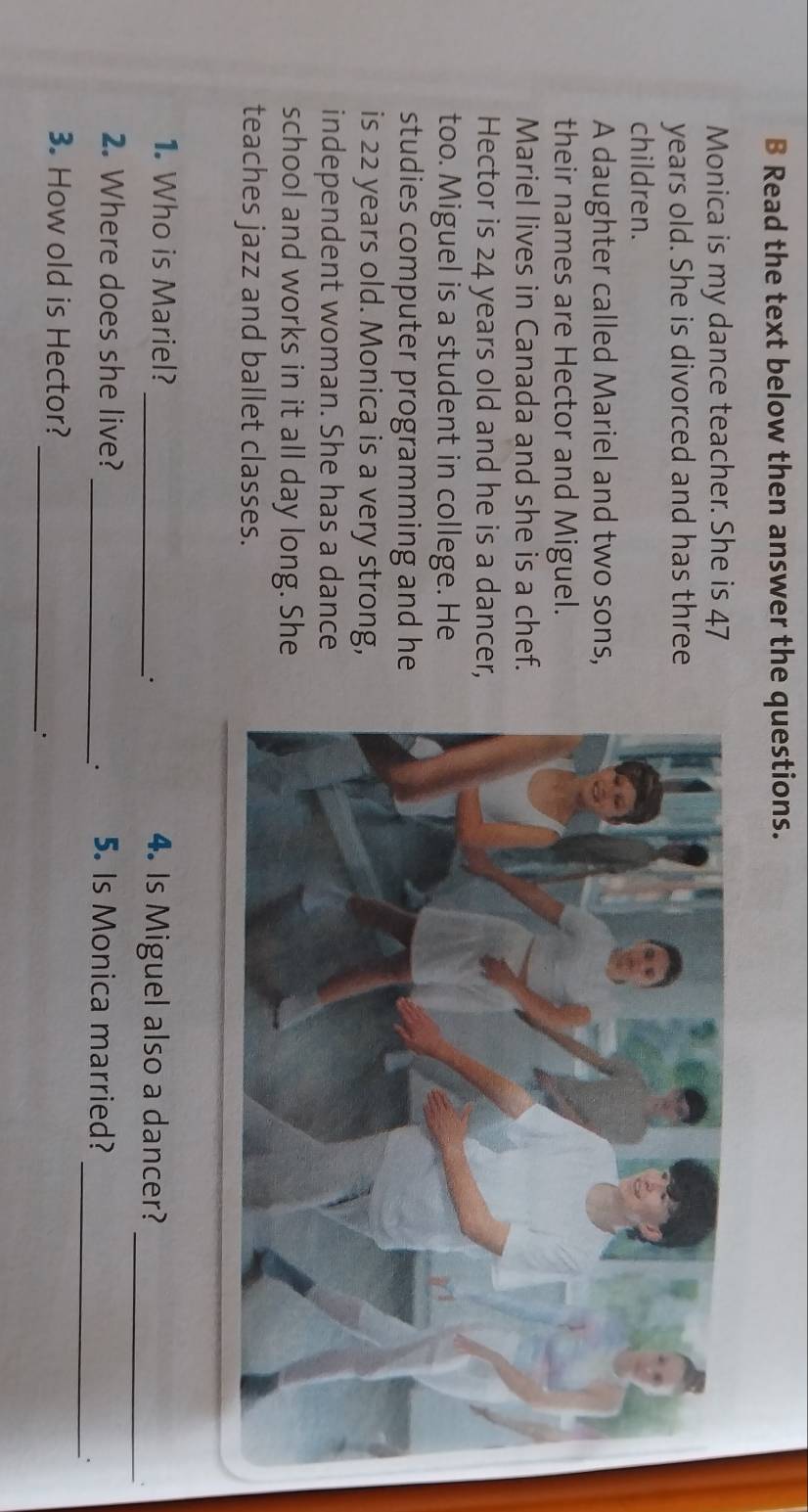 Read the text below then answer the questions. 
Monica is my dance teacher. She is 47
years old. She is divorced and has three 
children. 
A daughter called Mariel and two sons, 
their names are Hector and Miguel. 
Mariel lives in Canada and she is a chef. 
Hector is 24 years old and he is a dancer, 
too. Miguel is a student in college. He 
studies computer programming and he 
is 22 years old. Monica is a very strong, 
independent woman. She has a dance 
school and works in it all day long. She 
teaches jazz and ballet classes. 
_ 
1. Who is Mariel? _4. Is Miguel also a dancer? 
. 
` 
_ 
2. Where does she live? _5. Is Monica married? 
_ 
3. How old is Hector?