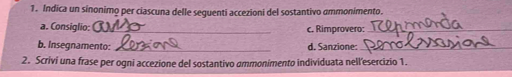 Indica un sinonimo per ciascuna delle seguenti accezioni del sostantivo ammonimento. 
a. Consiglio: _c. Rimprovero:_ 
b. Insegnamento: _d. Sanzione:_ 
2. Scrivi una frase per ogni accezione del sostantivo ammonimento individuata nell’esercizio 1.