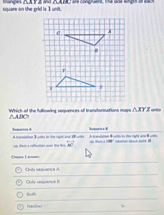 Triangles △ XYZ and △ ABC are congruent. The side length of each
square on the grid is 1 unit.
Which of the following sequences of transformations maps △ XYZ onto
△ ABC 2 
Sequence A Sequance B
A transilation 2 units to the right and 10 units A translation 6 units to the right and 6 units
up, then a reflection over the line overleftrightarrow AC up, then a 180° rotatton about poire D
Choese I answer
Only sequence A
Only sequence B
Both
Neither