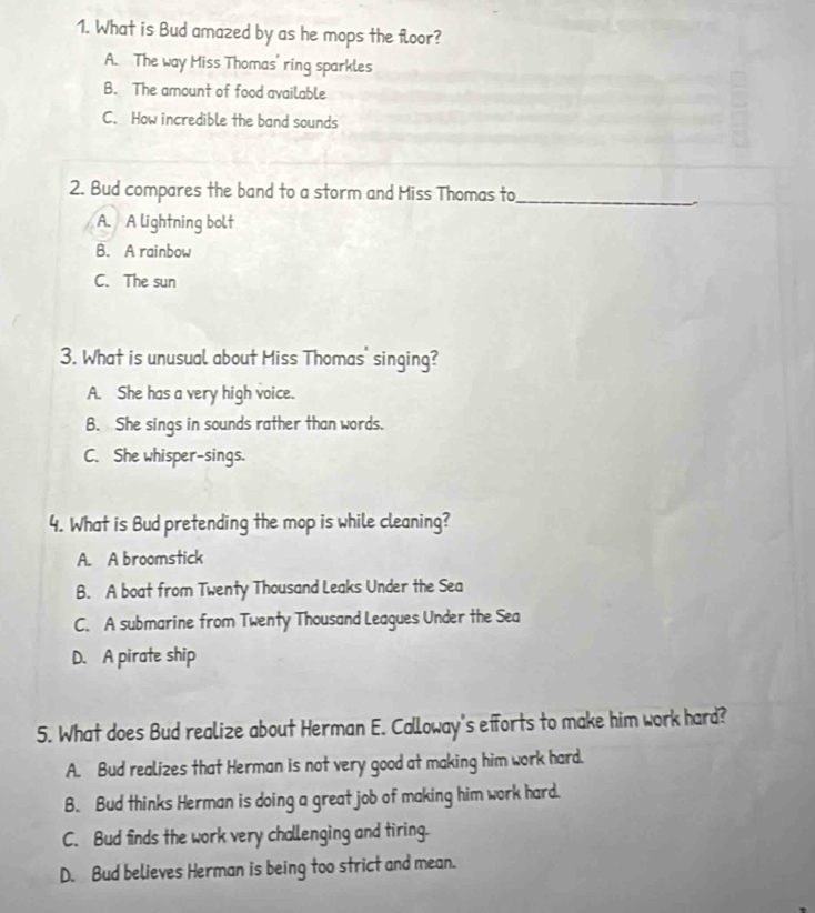 What is Bud amazed by as he mops the floor?
A. The way Miss Thomas' ring sparkles
B. The amount of food available
C. How incredible the band sounds
2. Bud compares the band to a storm and Miss Thomas to_
A. A lightning bolt
B. A rainbow
C. The sun
3. What is unusual about Miss Thomas' singing?
A. She has a very high voice.
B. She sings in sounds rather than words.
C. She whisper-sings.
4. What is Bud pretending the mop is while cleaning?
A. A broomstick
B. A boat from Twenty Thousand Leaks Under the Sea
C. A submarine from Twenty Thousand Leagues Under the Sea
D. A pirate ship
5. What does Bud realize about Herman E. Calloway's efforts to make him work hard?
A. Bud realizes that Herman is not very good at making him work hard.
B. Bud thinks Herman is doing a great job of making him work hard.
C. Bud finds the work very challenging and tiring.
D. Bud believes Herman is being too strict and mean.