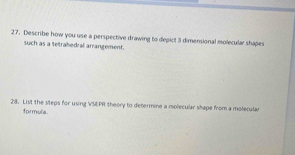 Describe how you use a perspective drawing to depict 3 dimensional molecular shapes 
such as a tetrahedral arrangement. 
28. List the steps for using VSEPR theory to determine a molecular shape from a molecular 
formula.