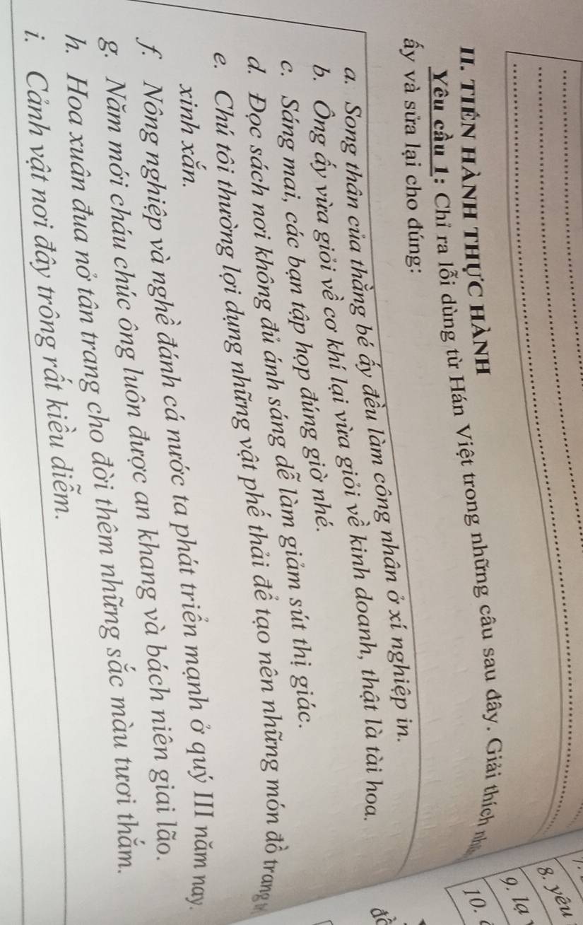 yêu 
9. lạ 
I. tiên hành thực hành 
Yêu cầu 1: Chỉ ra lỗi dùng từ Hán Việt trong những câu sau đây. Giải thích nhỏ 10. 
ấy và sửa lại cho đúng: 
để 
a. Song thân của thằng bé ấy đều làm công nhân ở xí nghiệp in. 
b. Ông ấy vừa giỏi về cơ khí lại vừa giỏi về kinh doanh, thật là tài hoa. 
c. Sáng mai, các bạn tập họp đúng giờ nhé. 
d. Đọc sách nơi không đủ ánh sáng dễ làm giảm sút thị giác. 
e. Chú tôi thường lợi dụng những vật phế thải để tạo nên những món đồ trangv 
xinh xắn. 
f. Nông nghiệp và nghề đánh cá nước ta phát triển mạnh ở quý III năm nay. 
g. Năm mới cháu chúc ông luôn được an khang và bách niên giai lão. 
h. Hoa xuân đua nở tân trang cho đời thêm những sắc màu tươi thắm. 
i. Cảnh vật nơi đây trông rất kiều diễm.