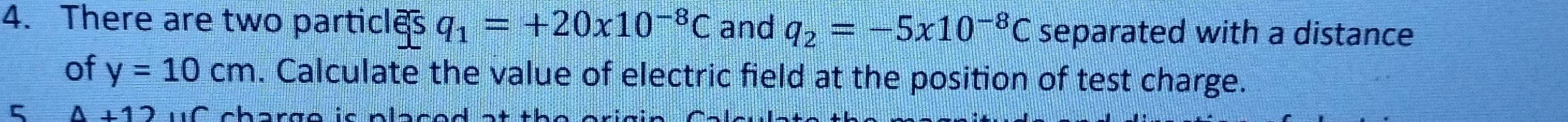 There are two particles q_1=+20x10^(-8)C and q_2=-5x10^(-8)C separated with a distance 
of y=10cm. Calculate the value of electric field at the position of test charge. 
5 4+12 n h o n = n