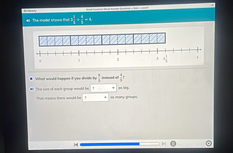 i-Ready Divide Fractions: Whole-Number Quotients — Quiz — Level F
The model shows that 3 1/5 /  4/5 =4.
What would happen if you divide by  8/5  instead of  4/5  ?
0 The size of each group would be | ? as big.
That means there would be ? as many groups.