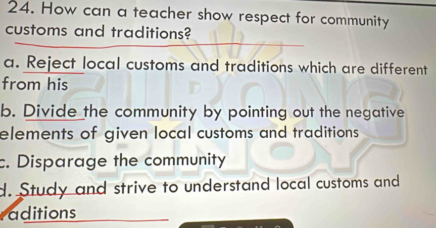 How can a teacher show respect for community
customs and traditions?
a. Reject local customs and traditions which are different
from his
b. Divide the community by pointing out the negative
elements of given local customs and traditions
c. Disparage the community
d. Study and strive to understand local customs and
raditions