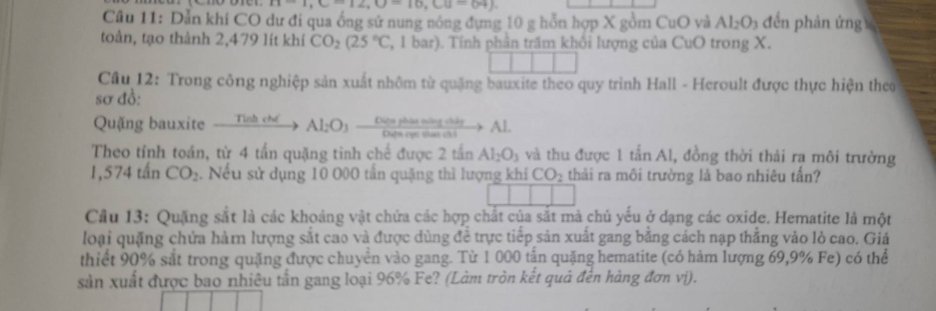 n=1, C=12, O=16, Cu=64). 
Câu 11: Dẫn khi CO dư đi qua ống sử nung nóng đựng 10 g hỗn hợp X gồm CuO và Al_2O_3 đến phản ứng 
toàn, tạo thành 2,479 lít khí CO_2(25°C , 1 bar). Tính phần trấm khôi lượng của CuO trong X. 
Câu 12: Trong công nghiệp sản xuất nhôm từ quặng bauxite theo quy trình Hall - Heroult được thực hiện theo 
sơ đồ: 
Quặng bauxite xrightarrow TiabcMAl_2O_3 xrightarrow OeenthisetingetityAl
Theo tính toán, từ 4 tấn quặng tinh chể được 2 tần Al_2O_3 và thu được 1 tan A1 , đồng thời thải rạ môi trường
1,574tan CO_2. Nếu sử dụng 10 O00 tần quặng thì lượng khí CO_2 thải ra môi trường là bao nhiêu tần? 
Câu 13: Quặng sắt là các khoảng vật chứa các hợp chất của sắt mà chủ yếu ở dạng các oxide. Hematite là một 
loại quặng chứa hàm lượng sắt cao và được dùng đề trực tiếp sản xuất gang bằng cách nạp thắng vào lò cao. Giả 
thiết 90% sắt trong quặng được chuyên vào gang. Từ 1 000 tận quặng hematite (có hàm lượng 69, 9% Fe) có thể 
sản xuất được bao nhiêu tần gang loại 96% Fe? (Làm tròn kết quả đến hàng đơn vị).