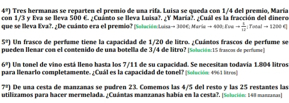 4^(_ circ)) Tres hermanas se reparten el premio de una rifa. Luisa se queda con 1/4 del premio, María 
con 1/3 y Eva se lleva 500 €. ¿Cuánto se lleva Luisa?. ¿Y María?. ¿Cuál es la fracción del dinero 
que se lleva Eva?. ¿De cuánto era el premio? [Solución:Luisa→ 300€; Maríα → 400; Eνα to  5/12 ; Total → 1200 €]
5^(_ circ)) Un frasco de perfume tiene la capacidad de 1/20 de litro. ¿Cuántos frascos de perfume se 
pueden llenar con el contenido de una botella de 3/4 de litro? [Solución: 15 frascos de perfume]
6^(_ circ)) Un tonel de vino está lleno hasta los 7/11 de su capacidad. Se necesitan todavía 1.804 litros
para llenarlo completamente. ¿Cuál es la capacidad de tonel? [Solución: 4961 litros ]
7^(_ circ)) De una cesta de manzanas se pudren 23. Comemos las 4/5 del resto y las 25 restantes las 
utilizamos para hacer mermelada. ¿Cuántas manzanas había en la cesta?. [Solución: 148 manzanas]