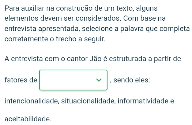 Para auxiliar na construção de um texto, alguns 
elementos devem ser considerados. Com base na 
entrevista apresentada, selecione a palavra que completa 
corretamente o trecho a seguir. 
A entrevista com o cantor Jão é estruturada a partir de 
fatores de □ □ 
, sendo eles: 
intencionalidade, situacionalidade, informatividade e 
aceitabilidade.